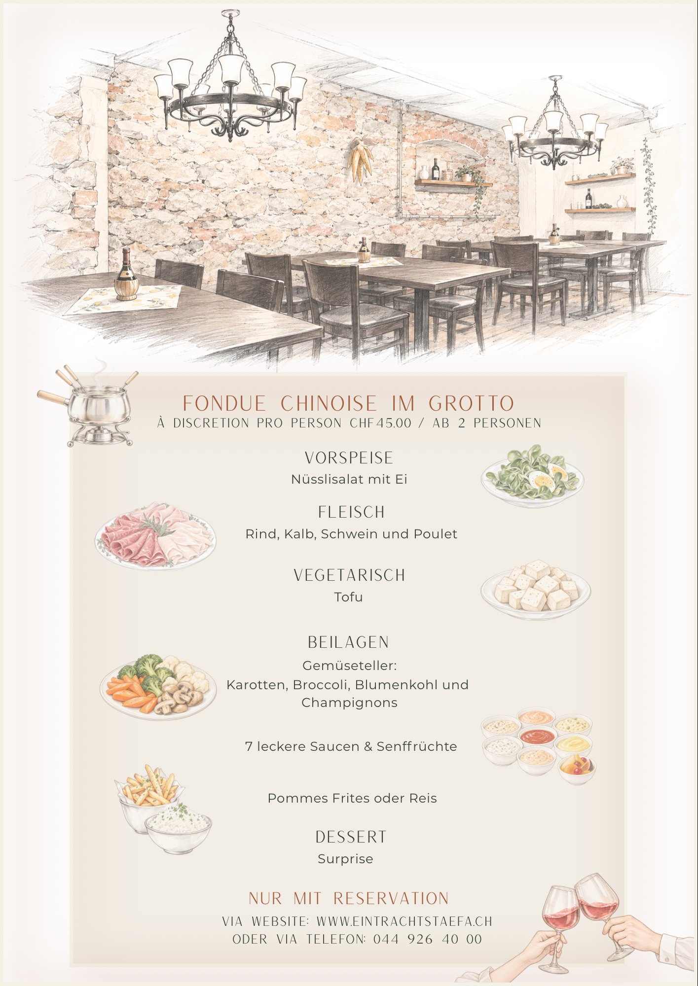 Flyer Fondue Chinoise im Grotto: à discrétion pro Person CHF 45.00, ab 2 Personen. Vorspeise: Nüsslisalat mit Ei. Fleisch: Rind, Kalb, Schwein und Poulet. Vegetarisch: Tofu. Beilagen: Gemüseteller (Karotten, Broccoli, Blumenkohl und Champignons), 7 leckere Saucen & Senffrüchte, Pommes Frites oder Reis. Dessert: Surprise. Nur mit Reservation.